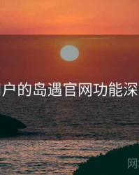 面向用户的岛遇官网功能深度测评