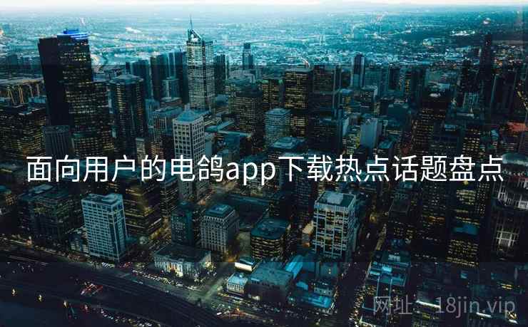 面向用户的电鸽app下载热点话题盘点 面向用户的电鸽app下载热点话题盘点